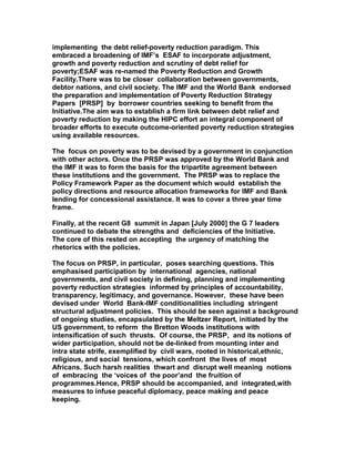 implementing the debt relief-poverty reduction paradigm. This
embraced a broadening of IMF’s ESAF to incorporate adjustment,
growth and poverty reduction and scrutiny of debt relief for
poverty;ESAF was re-named the Poverty Reduction and Growth
Facility.There was to be closer collaboration between governments,
debtor nations, and civil society. The IMF and the World Bank endorsed
the preparation and implementation of Poverty Reduction Strategy
Papers [PRSP] by borrower countries seeking to benefit from the
Initiative.The aim was to establish a firm link between debt relief and
poverty reduction by making the HIPC effort an integral component of
broader efforts to execute outcome-oriented poverty reduction strategies
using available resources.
The focus on poverty was to be devised by a government in conjunction
with other actors. Once the PRSP was approved by the World Bank and
the IMF it was to form the basis for the tripartite agreement between
these institutions and the government. The PRSP was to replace the
Policy Framework Paper as the document which would establish the
policy directions and resource allocation frameworks for IMF and Bank
lending for concessional assistance. It was to cover a three year time
frame.
Finally, at the recent G8 summit in Japan [July 2000] the G 7 leaders
continued to debate the strengths and deficiencies of the Initiative.
The core of this rested on accepting the urgency of matching the
rhetorics with the policies.
The focus on PRSP, in particular, poses searching questions. This
emphasised participation by international agencies, national
governments, and civil society in defining, planning and implementing
poverty reduction strategies informed by principles of accountability,
transparency, legitimacy, and governance. However, these have been
devised under World Bank-IMF conditionalities including stringent
structural adjustment policies. This should be seen against a background
of ongoing studies, encapsulated by the Meltzer Report, initiated by the
US government, to reform the Bretton Woods institutions with
intensification of such thrusts. Of course, the PRSP, and its notions of
wider participation, should not be de-linked from mounting inter and
intra state strife, exemplified by civil wars, rooted in historical,ethnic,
religious, and social tensions, which confront the lives of most
Africans. Such harsh realities thwart and disrupt well meaning notions
of embracing the ‘voices of the poor’and the fruition of
programmes.Hence, PRSP should be accompanied, and integrated,with
measures to infuse peaceful diplomacy, peace making and peace
keeping.
 