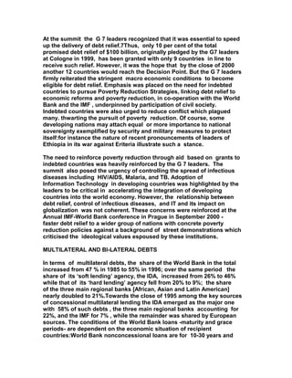 At the summit the G 7 leaders recognized that it was essential to speed
up the delivery of debt relief.7Thus, only 10 per cent of the total
promised debt relief of $100 billion, originally pledged by the G7 leaders
at Cologne in 1999, has been granted with only 9 countries in line to
receive such relief. However, it was the hope that by the close of 2000
another 12 countries would reach the Decision Point. But the G 7 leaders
firmly reiterated the stringent macro economic conditions to become
eligible for debt relief. Emphasis was placed on the need for indebted
countries to pursue Poverty Reduction Strategies, linking debt relief to
economic reforms and poverty reduction, in co-operation with the World
Bank and the IMF , underpinned by participation of civil society.
Indebted countries were also urged to reduce conflict which plagued
many. thwarting the pursuit of poverty reduction. Of course, some
developing nations may attach equal or more importance to national
sovereignty exemplified by security and military measures to protect
itself:for instance the nature of recent pronouncements of leaders of
Ethiopia in its war against Eriteria illustrate such a stance.
The need to reinforce poverty reduction through aid based on grants to
indebted countries was heavily reinforced by the G 7 leaders. The
summit also posed the urgency of controlling the spread of infectious
diseases including HIV/AIDS, Malaria, and TB. Adoption of
Information Technology in developing countries was highlighted by the
leaders to be critical in accelerating the integration of developing
countries into the world economy. However, the relationship between
debt relief, control of infectious diseases, and IT and its impact on
globalization was not coherent. These concerns were reinforced at the
Annual IMF-World Bank conference in Prague in September 2000 -
faster debt relief to a wider group of nations with concrete poverty
reduction policies against a background of street demonstrations which
criticised the ideological values espoused by these institutions.
MULTILATERAL AND BI-LATERAL DEBTS
In terms of multilateral debts, the share of the World Bank in the total
increased from 47 % in 1985 to 55% in 1996; over the same period the
share of its ‘soft lending’ agency, the IDA, increased from 26% to 46%
while that of its ‘hard lending’ agency fell from 20% to 9%; the share
of the three main regional banks [African, Asian and Latin American]
nearly doubled to 21%.Towards the close of 1995 among the key sources
of concessional multilateral lending the IDA emerged as the major one
with 58% of such debts , the three main regional banks accounting for
22%, and the IMF for 7% , while the remainder was shared by European
sources. The conditions of the World Bank loans -maturity and grace
periods- are dependent on the economic situation of recipient
countries:World Bank nonconcessional loans are for 10-30 years and
 