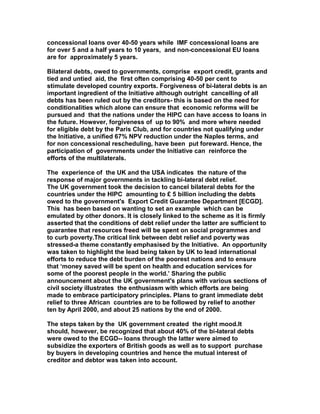 concessional loans over 40-50 years while IMF concessional loans are
for over 5 and a half years to 10 years, and non-concessional EU loans
are for approximately 5 years.
Bilateral debts, owed to governments, comprise export credit, grants and
tied and untied aid, the first often comprising 40-50 per cent to
stimulate developed country exports. Forgiveness of bi-lateral debts is an
important ingredient of the Initiative although outright cancelling of all
debts has been ruled out by the creditors- this is based on the need for
conditionalities which alone can ensure that economic reforms will be
pursued and that the nations under the HIPC can have access to loans in
the future. However, forgiveness of up to 90% and more where needed
for eligible debt by the Paris Club, and for countries not qualifying under
the Initiative, a unified 67% NPV reduction under the Naples terms, and
for non concessional rescheduling, have been put foreward. Hence, the
participation of governments under the Initiative can reinforce the
efforts of the multilaterals.
The experience of the UK and the USA indicates the nature of the
response of major governments in tackling bi-lateral debt relief.
The UK government took the decision to cancel bilateral debts for the
countries under the HIPC amounting to £ 5 billion including the debts
owed to the government's Export Credit Guarantee Department [ECGD].
This has been based on wanting to set an example which can be
emulated by other donors. It is closely linked to the scheme as it is firmly
asserted that the conditions of debt relief under the latter are sufficient to
guarantee that resources freed will be spent on social programmes and
to curb poverty.The critical link between debt relief and poverty was
stressed-a theme constantly emphasised by the Initiative. An opportunity
was taken to highlight the lead being taken by UK to lead international
efforts to reduce the debt burden of the poorest nations and to ensure
that ‘money saved will be spent on health and education services for
some of the poorest people in the world.’ Sharing the public
announcement about the UK government's plans with various sections of
civil society illustrates the enthusiasm with which efforts are being
made to embrace participatory principles. Plans to grant immediate debt
relief to three African countries are to be followed by relief to another
ten by April 2000, and about 25 nations by the end of 2000.
The steps taken by the UK government created the right mood.It
should, however, be recognized that about 40% of the bi-lateral debts
were owed to the ECGD-- loans through the latter were aimed to
subsidize the exporters of British goods as well as to support purchase
by buyers in developing countries and hence the mutual interest of
creditor and debtor was taken into account.
 