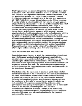 The US government has been making similar moves to grant debt relief
to countries under the scheme and other nations in a similar condition.
This should be seen against a backdrop of African bilateral debts to the
US: out of Total Debts of US $ 240, 632 Owed to Foreign Creditors
[1997] about US $ 8568 , or about 3.56 % of the total, was owed to the
US [1997] [Table 5]. Of course, this varied among the African countries.
A number of bills to usher in debt relief have tried to evolve a typology
of potential recipients countries: on the basis of their need for debt relief,
their economic, political and democratic record, and a range of
conditionalities, including the need to minimize expenditure on the
military, the exclusion of terrorist nations, and those which violate
human rights, while favouring measures which genuinely pursued
poverty reduction [health, education and social welfare] coupled with the
promotion of civilian control of the military, promotion of law and
equitable and democracy. This has been embodied in diverse bills which
mirror the attempt to establish a more comprehensive coverage of
sustainable development, conflict and human rights issues:the Jackson
Bill, the Waters Bill, the Campbell Bill, the Mack Bill, the Leach-LaFake
Bill, the Mckinney Bill, the Saxton-Kucinich Bill, and the Feingold Bill.
The conditionalities mirror a wider vision of ‘conditionality’ and may
offer insights for those shaping future debt relief programmes.
CASE STUDIES OF THE HIPC INITIATIVE
Case studies reveal the ways in which the major principle of interlinking
debt relief to poverty reduction by the Initiative are applied in the
selection, assessment, and monitoring of specific countries and provide
useful insights into the nature of the concerns which need to be
addressed in devising future programmes. Such countries would also be
eligible for bi-lateral debt relief. The formalities are subject to change
and will vary among the countries but some useful insights emerge from
the experiences discussed.[7]
The studies unfold the experience of countries granted debt relief or
scheduled to receive it in the near future and pose sensitive questions on
the terms and conditions on which debt relief is released, including
economic performance, the nature of the conditionalities and their
fulfilment, the use of debt relief for specific poverty programmes, and
the monitoring of debt relief to ensure that the goals of the latter are
met:embodied in transparency, accountability, and democratic
participation. Consistency in meeting these laudable aims is intrinsically
related to the recipient country's specific past and future
domestic-external political economy. Changes in the latter during
implementation of the Initiative may be beyond the control of individual
countries. This could have adverse implications for the expected
outcomes of the scheme.
 