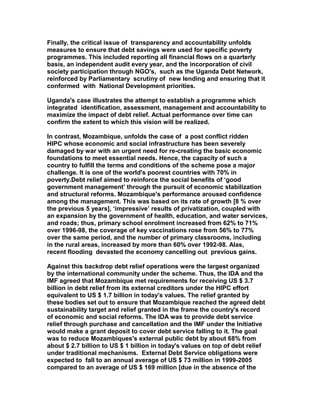 Finally, the critical issue of transparency and accountability unfolds
measures to ensure that debt savings were used for specific poverty
programmes. This included reporting all financial flows on a quarterly
basis, an independent audit every year, and the incorporation of civil
society participation through NGO's, such as the Uganda Debt Network,
reinforced by Parliamentary scrutiny of new lending and ensuring that it
conformed with National Development priorities.
Uganda's case illustrates the attempt to establish a programme which
integrated identification, assessment, management and accountability to
maximize the impact of debt relief. Actual performance over time can
confirm the extent to which this vision will be realized.
In contrast, Mozambique, unfolds the case of a post conflict ridden
HIPC whose economic and social infrastructure has been severely
damaged by war with an urgent need for re-creating the basic economic
foundations to meet essential needs. Hence, the capacity of such a
country to fulfill the terms and conditions of the scheme pose a major
challenge. It is one of the world's poorest countries with 70% in
poverty.Debt relief aimed to reinforce the social benefits of ‘good
government management’ through the pursuit of economic stabilization
and structural reforms. Mozambique's performance aroused confidence
among the management. This was based on its rate of growth [8 % over
the previous 5 years], ‘impressive’ results of privatization, coupled with
an expansion by the government of health, education, and water services,
and roads; thus, primary school enrolment increased from 62% to 71%
over 1996-98, the coverage of key vaccinations rose from 56% to 77%
over the same period, and the number of primary classrooms, including
in the rural areas, increased by more than 60% over 1992-98. Alas,
recent flooding devasted the economy cancelling out previous gains.
Against this backdrop debt relief operations were the largest organized
by the international community under the scheme. Thus, the IDA and the
IMF agreed that Mozambique met requirements for receiving US $ 3.7
billion in debt relief from its external creditors under the HIPC effort
equivalent to US $ 1.7 billion in today's values. The relief granted by
these bodies set out to ensure that Mozambique reached the agreed debt
sustainability target and relief granted in the frame the country's record
of economic and social reforms. The IDA was to provide debt service
relief through purchase and cancellation and the IMF under the Initiative
would make a grant deposit to cover debt service falling to it. The goal
was to reduce Mozambiques's external public debt by about 68% from
about $ 2.7 billion to US $ 1 billion in today's values on top of debt relief
under traditional mechanisms. External Debt Service obligations were
expected to fall to an annual average of US $ 73 million in 1999-2005
compared to an average of US $ 169 million [due in the absence of the
 