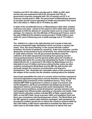 Initiative and US $ 104 million actually paid in 1998]; by 2001 debt
service due was expected to fall to 8% of exports and 10% of
government revenues compared with 19% of exports and 23 % of
revenues actually paid in 1998. The government of Mozambique planned
to increase annual current spending on health and education from about
US $ 120 million in 1998 to US $ 175 million by 2001.
In spite of the considerable focus on Mozambique's debt relief problem
criticisms have been voiced on the extent to which debt relief would be
adequate to fulfil the delivery of essential needs such as a basic health
package. For instance, the Vice Minister of Planning and Finance, had in
the past [1996] that the Initiative would provide $ 15-$20 million a year
while the cost of delivering such a health package was $ 173 million a
year.
The Initiative is a step in the right direction but it needs to take into
account unexpected major disruptions which can throw a country into
chaos. Thus, the recent flooding in the country left half a million
homeless, the threat of epidemics caused by water born diseases, and the
destruction of thousands of acres of farmland, has reinforced the urgency
of debt relief schemes. The UK government decided to stop the
collection of its debt repayments emanating from growing concern
among parliamentarians and the general public about the morality of
collecting debt while the country was devastated by floods. It should be
stated that the UK is owed just $ 150 million by Mozambique out of a
total debt of over $ 5 billion and hence without further action by other
creditors including the World Bank and the IMF the debt burden will
seriously hamper the country’s reconstruction and long term
development. This illustrates the vulnerable nature of the economy and
the relapse of the country into the situation existing before the disaster.
Ivory Coast exemplifies the case of a country which had been exposed to
structural adjustment progranmes and was therefore complying with the
stipulated policy framework of the multilateral donors. Thus, it had
adopted IMF ESAF programmes to achieve a range of economic and
social obligations: [a] fiscal consolidation [b] deepening structural
adjustment reforms- promoting private sector development, FDI and
portfolio and [c] ambitious social development -poverty reduction and
well targeted and efficient public spending on education and health. Debt
relief and the allocation criteria included NPV of Debt: exports below
200% so that NPV Debt: fiscal revenues= 280% at Completion Point and
there was consistency with fiscal/openness criteria. The World Bank and
the IMF agreed to support debt reduction packages: total assistance by
its external creditors would aim to reduce the country's external debts by
US $ 345 million in NPV terms estimated to translate into debt service
relief close to US $ 800 million. The mechanisms to deliver this was
 