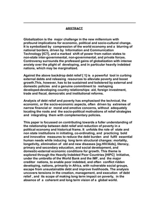 ________________________________________________________________
ABSTRACT
Globalization is the major challenge in the new millennium with
profound implications for economic, political and socio-cultural change.
It is symbolized by compression of the world economy and a blurring of
national borders, driven by Information and Communication
Technology [ICT], and a marked shift of power from nation states to
non-state inter-governmental, non-governmental, and private forces.
Controversy surrounds the professed gains of globalization with intense
anxiety over the plight of developing, and in particular heavily indebted
nations, which may be marginalized.
Against the above backdrop debt relief [ 1] is a powerful tool in curbing
external debts and releasing resources to alleviate poverty and boost
growth.This, however, has to be sustained and bolstered by external and
domestic policies and a genuine commitment to reshaping
developed-developing country relationships: aid, foreign investment,
trade and fiscal, democratic and institutional reforms.
Analysis of debt relief and poverty has emphasised the technical, the
economic, or the socio-economic aspects, often driven by extremes of
narrow financial or moral and emotive concerns, without adequately
locating the roots and the socio-political motivations of relief strategies
and integrating them with complementary policies.
This paper is focussed on contributing towards a fuller understanding of
the relationship between debt relief and reduction of poverty in a
political economy and historical frame. It unfolds the role of state and
non state institutions in initiating, co-ordinating, and practicing bold
and innovative measures to reduce the debt burden and fulfil essential
human needs while inducing long term structural changes: mortality,
longetivity, elimination of old and new diseases [eg.HIV/Aids], literacy,
primary and secondary education, and social development, and
domestic-external economic conditions for growth. This theme is
explored through the Heavily Indebted Poor Countries [HIPC] Initiative,
under the umbrella of the World Bank and the IMF, and the major
creditor nations, to enable poor indebted, and often conflict ridden
developing, nations, primarily in Africa, with vulnerable social groups,
escape from unsustainable debt and improve livelihoods. The analysis
uncovers tensions in the creation, management, and execution of debt
relief , and its scope of making long term impact on poverty, in the
absence of a coherent and long term vision of a global world.
 