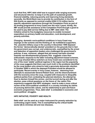 such that first, HIPC debt relief was to support wide ranging economic
and structural reforms- to keep it on the path of sustained growth,
financial stability, reducing poverty and improving living standards;
secondly, the World Bank was to provide its contribution in the form of
IDA Grants as opposed to nominal credits [USA $ 314 million tied to
specific adjustment operations through the Completion Point as part of
its lending programme to Ivory Coast over the next 3 years; thirdly, the
IMF would provide assistance at the Completion Point through a grant to
be used to pay debt service falling due to IMF- debt relief. The
Initiative aimed to free budgetary resources to enable increased
expenditure on primary health and education, rural development, and
poverty activities.
Changing domestic socio-political conditions in Ivory Coast may
impinge on the scheme and the thinking of its multilateral supporters.
The peaceful military coup in the country in December 1999 deposed
the former ‘democratically elected’ president on the grounds that in fact
the government was corrupt, and undemocratic, exemplified by the arrest
and detention of opposition leaders who challenged the government's
policies. It was, moreover, alleged that aid money had been diverted
towards non-developmental purposes.This suggests a less than
enthusiastic response to the latter including adjustment based schemes.
The coup shocked Africa watchers as Ivory Coast was considered to be
one of the most ‘stable’ political regimes in the region but the popularity
of the coup suggests that there was much truth in the problems identified
by the coup leaders who aimed to hold a genuinely democratic election
in October 2000 in which the deposed President would be allowed to
participate. Recent events in Ivory Coast, however, stemming from
attempts to assassinate General Robert Guei, and the disenchantment
with the economy since the coup, coupled with measures to disqualify
political parties from contesting the planned elections, the attempt by
Guei to declare himself the winner, and the turmoil during and after the
election, pose critical questions on the future of the nation.This
experience suggests that HIPC strategies need to make a more critical
review of the socio-political conditions in a country including its claims
of pursuing democratic values, and its relationship to past and future
economic programmes. Thus, debt relief is embedded in economic and
socio-political struggles.
HIPC INITIATIVE, POVERTY AND HEALTH
Debt relief can be used as a major instrument for poverty reduction by
confronting urgent needs. This is exemplified by the critical health
sector [8] to minimize old and new diseases.
 