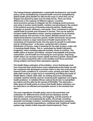 The linkage between globalization, sustainable development, and health
policy can be symbolized by universal health concerns exemplified by
global health pacts [Health For All] and the ways in which this can be
shaped and steered by state and non-state forces. There are sharp
differences in the capacity of different regions, countries,
socio-economic groups to integrate into the changing world economy
and usher in human needs [health, nutrition and education] in the context
of the political economy of domestic-external policies. Health policy
impinges on growth, efficiency, and equity. Thus, investment in physical
capital leads to growth and increases in income. This can be taxed to
increase health expenditure and/or used by employees for purchasing
health products and services in the market. Debates persist on the
relationship between economic growth, health and poverty- but poverty
reduction remains a major instrument of health improvement. The
uncertainty of investment funds, the time span for growth to materialize
and its ‘trickling down’ to the poor, combined with a skewed
distribution of income, make it essential for the state to play a major role
in boosting Health Status. This is symbolized by Health Indicators:
longetivity, infant mortality,maternal mortality, levels of nutrition. The
health status of women and infants remains unacceptable and poverty,
malnutrition, and ill health are increasing for such groups. Improving
health status can increase human capital and hence growth. Good health
care can raise productivity with a more healthy work force and build
strong children and hence their absorptive capacity.
The Health Status indicators of the Initiative mirror that,though most
have improved their performance since independence,the levels are still
low compared with developed countries.There is also risk of this being
lowered under conditions of economic crisis, poverty and debt. Hence,
debt relief could be a major force in maintaining and lifting the levels of
Health Status. Indeed, debt relief by making resources immediately
available could be directly used for resolving both neglected, and urgent,
health problems: in indebted African nations the former is exemplified
by malaria and the latter by the spread of HIV/AIDS. This demands a
fuller grasp of health policy to ensure that Health Status indicators can
be improved in an efficient and equitable manner in the shortest time
span.
The main ingredients of health policy rest on the prevention and
eradication of different forms of old and new diseases and the
formulation, including financing, and targeting, and the practice of
delivery systems, encompassing the public, the private, including
domestic and foreign investors, including pharmaceutical companies,
and non-governmental organizations, combined with 'traditional' health
systems [eg. holistic Indian Auyvedic herbal treatment]. Thus,:
 