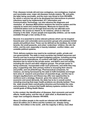 First, diseases include old and new contagious, non-contagious, tropical,
and vaccinable ones: major old diseases include malaria, TB, and polio,
the latter being vaccinable, and the main new threat is from HIV/AIDS,
for which a vaccine has yet to be developed but interventions to prevent
infections need to be implemented. ICT, Information and
Communication Technology, can also advance the diagnosis and
resolution of diseases.Malnutrition weakens the immune system and the
capacity to resist and combat diseases. Measures to improve the
nutritional status such as through food security can alleviate such
problems: the access to vitamin A, for instance, which is vital and
missing in the diets of poor people and especially children, can be made
available through a new variety of rice.
Second, it is essential to evolve relevant policies which can be targeted
towards poor and vulnerable socio-economic groups who possess limited
assets and political clout. These can be defined as the landless, the small
tenants, the small peasants, and urban ‘underclass’ children, the old, the
infirm, and the sick, especially in heavily indebted , conflict ridden, and
unstable political systems.
Third, delivery systems may need to be combined: public, private and
non governmental. The state in most countries has limited resources and
finance and has to pursue stringent budgetary policies, including pruning
essential social expenditures, to conform with SAP's and increasingly
therefore has to resort to the private sector, and NGO's and civil society,
including the church and other religious groups. The private sector is
being cautiously incorporated under such pressures, and while they may
play a supporting role, their primary motive is recouping their returns
and profits, and not philanthropy. Pharmaceutical companies, for
instance, are being harnessed by the state to fulfil immediate and longer
term aims of research and provision of essential drugs, and the rise in
mergers [eg.Beechams and Glaxo] may offer new opportunities to
reinforce such a strategy. However, given the nature of the wider
economic and social demands, the state has to be in overall control
including ensuring that major health problems are directly tackled. Thus,
the state should retain overall policy direction,and formulate the rules
and procedures, to ensure that health delivery systems conform to the
overall goals of lifting Health Status.
In this context, the identification of diseases, their economic and social
effects, health policy, and the role of debt relief, is illustrated by one
major new contagious disease- HIV/AIDS.
About 33 million people in the world are infected with HIV/AIDS and
about 24 million are in Africa and the numbers are sharply rising..
Indeed, 18.8 million in the world , with the majority in Africa, have died
 