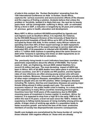 of aids.In this context, the ‘Durban Declaration’ emanating from the
13th International Conference on Aids in Durban, South Africa,
captures the serious economic and socio-economic effects of the disease
and the urgency of finding a solution. Analysts believe that unless the
problem is forcefully tackled it is likely that over the next ten to twenty
years there will be unimaginable suffering in Africa with an estimated
fall by a third in GDP, a reduction in longetivity by 20 years,and undoing
of previous gains in health, education and development.
Many HIPC in Africa confront HIV/AIDS-exemplified by Uganda and
sub-regions such as Southern Africa; it is reported, for instance,
by the HIV/AIDS Research Division of the University of Natal that in
large provincial hospitals of South Africa up to 50% of the beds are
occupied by those with Aids. In this context, many African nations are
spending more than 40% of their export earnings on debt repayment;
Zimbabwe is paying 25% of its export earnings to service debt while an
estimated 26% of its population is infected with HIV/AIDS; Uganda
with a 1.7 million Aids orphans is spending about the same amount on
debt while Tanzania is spending nine times on debt repayments as on
health care and four times that on education.
The previously rising trends in such indicators have been overtaken by
pessimistic expectations about the affects of HIV/AIDS. The human
costs of Aids are frightening. Annual AIDS related fatalities hit a
record 2.6 million last year. The most devasting impact of AIDS has
been in Africa: 85% of all AIDS deaths have taken place in at least five
African countries, over 20 % of adults are HIV positive, and the highest
rates of new infections are often among young women who will soon
become mothers. Moreover, thousands who are HIV positive actually die
of other major contagious diseases, exemplified by TB, which in turn can
spread to people who are not HIV positive. Other contagious diseases
including TB, malaria, diarrhea and respiratory diseases are posing major
threats killing almost 6 million people each year. The social and
economic impact of the public health crisis is leading to a sharp decline
in life expectancy in many Africa countries reversing previous gains.
Countries have lost 10-20 years of life expectancy due to HIV/AIDS
reversing years of investment in human capital. In southern Africa, for
instance, it is expected to drop from a high 59 in the early 1990’s to 45
within the next 5-10 years- a level not seen since the 1950’s. Indeed, life
expectancy is falling mainly because of rising mortality among prime age
adults. A larger share of working age adults in a population leads to
faster economic growth and hence the loss of the most productive
members of society has disproportionate economic consequences.
Health care budgets are overwhelmed by the heavy burden of caring for
those infected with negative effects on those who are already
 