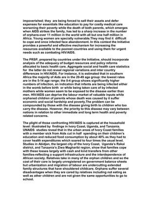 impoverished; they are being forced to sell their assets and defer
expenses for essentials like education to pay for costly medical care
worsening their poverty while the death of both parents, which emerges
when AIDS strikes the family, has led to a sharp increase in the number
of orphans-over 11 million in the world with all but one half million in
Africa. Young women are specially vulnerable.They may find it difficult
to cope and once infected face abandonment. In this context the Initiative
provides a powerful and effective mechanism for increasing the
resources available to the poorest countries and using them for urgent
needs such as combating HIV/AIDS.
The PRSP, prepared by countries under the Initiative, should incorporate
analysis of the adequacy of budget resources and policy reforms
allocated to basic health care. Aggregate social and health care statistics
for the latter do not reveal regional variations and inter country
differences in HIV/AIDS. For instance, it is estimated that in southern
Africa the majority of Aids are in the 20-49 age group: the lowest rates
are in the 5-14 age range; the 0-4 group shows significantly higher
numbers of infection, an indication that infants are being infected either
in the womb before birth or while being taken care of by infected
mothers while women seem to be exposed to the disease earlier than
men. HIV/AIDS can deprive the labour market of valuable inputs while
orphaned children of parents whose death was caused by it suffer
economic and social hardship and poverty.The problem can be
compounded by those with the disease giving birth to children who too
carry the disease. However, the priority to this disease may vary between
nations in relation to other immediate and long term health and poverty
related concerns.
The plight of those confronting HIV/AIDS is captured at the household
level: illustrated by findings in Ivory Coast, Uganda, and Tanzania.
UNAIDS studies reveal that in the urban areas of Ivory Coast families
with a member sick from Aids cut in half spending on their children’s
education and reduced food consumption by about 40% as they had to
cover health expenditures which soared to four times the usual level.
Studies in Abidjan, the largest city of the Ivory Coast, Uganda’s Rakai
district, and Tanzania’s Ziwa Magharibi region, show that families cope
with these losses largely with cash and kind transfers from other
families-reflecting a support infrastructure and the interdependence of
African society. Relatives take in many of the orphan children and so the
cost of their care is largely unregistered on government balance sheets
but urbanization and migration of labour are undercutting extended
family structures that have shouldered childcare. Orphans suffer several
disadvantages when they are cared by relatives including not eating as
well as other children and are not given the same opportunities to go to
school.
 