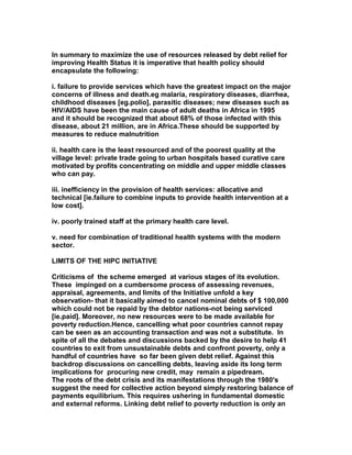 In summary to maximize the use of resources released by debt relief for
improving Health Status it is imperative that health policy should
encapsulate the following:
i. failure to provide services which have the greatest impact on the major
concerns of illness and death.eg malaria, respiratory diseases, diarrhea,
childhood diseases [eg.polio], parasitic diseases; new diseases such as
HIV/AIDS have been the main cause of adult deaths in Africa in 1995
and it should be recognized that about 68% of those infected with this
disease, about 21 million, are in Africa.These should be supported by
measures to reduce malnutrition
ii. health care is the least resourced and of the poorest quality at the
village level: private trade going to urban hospitals based curative care
motivated by profits concentrating on middle and upper middle classes
who can pay.
iii. inefficiency in the provision of health services: allocative and
technical [ie.failure to combine inputs to provide health intervention at a
low cost].
iv. poorly trained staff at the primary health care level.
v. need for combination of traditional health systems with the modern
sector.
LIMITS OF THE HIPC INITIATIVE
Criticisms of the scheme emerged at various stages of its evolution.
These impinged on a cumbersome process of assessing revenues,
appraisal, agreements, and limits of the Initiative unfold a key
observation- that it basically aimed to cancel nominal debts of $ 100,000
which could not be repaid by the debtor nations-not being serviced
[ie.paid]. Moreover, no new resources were to be made available for
poverty reduction.Hence, cancelling what poor countries cannot repay
can be seen as an accounting transaction and was not a substitute. In
spite of all the debates and discussions backed by the desire to help 41
countries to exit from unsustainable debts and confront poverty, only a
handful of countries have so far been given debt relief. Against this
backdrop discussions on cancelling debts, leaving aside its long term
implications for procuring new credit, may remain a pipedream.
The roots of the debt crisis and its manifestations through the 1980's
suggest the need for collective action beyond simply restoring balance of
payments equilibrium. This requires ushering in fundamental domestic
and external reforms. Linking debt relief to poverty reduction is only an
 