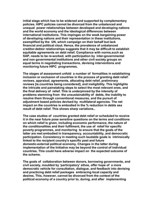 initial stage which has to be widened and supported by complementary
policies. HIPC policies cannot be divorced from the unbalanced and
unequal power relationships between developed and developing nations
and the world economy and the ideological differences between
international institutions. This impinges on the weak bargaining power
of developing nations and their representation in these institutions,
exemplified by the UN, which campaign on their behalf but lack
financial and political clout. Hence, the prevalence of unbalanced
creditor-debtor relationships suggests that it may be difficult to establish
equitable agreements on debt relief. Compliance with norms,such as
SAP, needs to be re-worked, with participation by inter-governmental
and non governmental institutions and other civil society groups on
equal terms in negotiating transactions, devising interventions and
monitoring future HIPC programmes.
The stages of assessment unfold a number of formalities in establishing
inclusion or exclusion of countries in the process of granting debt relief:
reviews, appraisal, agreements, allocating debt relief, preliminary
reviews [ie.countries being considered], and ineligibility. This highlights
the intricate and painstaking steps to select the most relevant ones, and
the final delivery of relief. This is underpinned by the intensity of
problems stemming from the unsustainability of debts, the inability to
resolve them through conventional measures, and the pursuit of
adjustment based policies devised by multilateral agencies. The net
impact on the countries is embodied in the % reduction in debts asa
result of debt relief. This shows sharp variations..
The case studies of countries granted debt relief or scheduled to receive
it in the near future pose sensitive questions on the terms and conditions
on which relief is given, including economic performance, the nature of
the conditionalities and their fulfilment, the use of relief for specific
poverty programmes, and monitoring to ensure that the goals of the
latter are met:embodied in transparency, accountability, and democratic
participation. Consistency in meeting such laudable goals is intrinsically
linked to the recipient country's specific past and future
domestic-external political economy. Changes in the latter during
implementation of the Initiative may be beyond the control of individual
countries. This could have adverse impact on the expected outcome of
the scheme.
The goals of collaboration between donors, borrowing governments, and
civil society, moulded by ‘participatory’ ethos, offer hope of a more
democratic vehicle for consultation, dialogue, and feedback into devising
and practicing debt relief packages embracing local capacity and
desires. This, however, cannot be divorced from the context of the
political economy of a country prior to, during, and after implementing
 