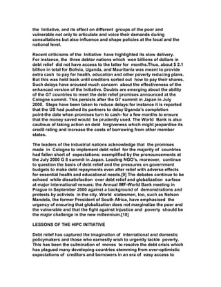 the Initiative, and its effect on different groups of the poor and
vulnerable not only to articulate and voice their demands during
consultations but also influence and shape policies at the local and the
national level.
Recent criticisms of the Initiative have highlighted its slow delivery.
For instance, the three debtor nations which won billions of dollars in
debt relief did not have access to the latter for months.Thus, about $ 2.1
billion in total for Bolivia, Uganda, and Mauritania was meant to provide
extra cash to pay for health, education and other poverty reducing plans.
But this was held back until creditors sorted out how to pay their shares.
Such delays have aroused much concern about the effectiveness of the
enhanced version of the Initiative. Doubts are emerging about the ability
of the G7 countries to meet the debt relief promises announced at the
Cologne summit. This persists after the G7 summit in Japan in July
2000. Steps have been taken to reduce delays:for instance it is reported
that the US had pushed its partners to delay Uganda’s completion
point-the date when promises turn to cash- for a few months to ensure
that the money saved would be prudently used. The World Bank is also
cautious of taking action on debt forgiveness which might jeopardise its
credit rating and increase the costs of borrowing from other member
states.
The leaders of the industrial nations acknowledge that the promises
made in Cologne to implement debt relief for the majority of countries
had fallen short of expectations: exemplified by the pronouncements at
the July 2000 G 8 summit in Japan. Leading NGO’s, moreover, continue
to question the basis of debt relief and the pressures on government
budgets to make debt repayments even after relief with adverse effects
for essential health and educational needs.[9] The debates continue to be
echoed while dissatisfaction over debt relief and globalization surface
at major international venues: the Annual IMF-World Bank meeting in
Prague in September 2000 against a background of demonstrations and
protests by activists in the city. World statesmen, too, such as Nelson
Mandela, the former President of South Africa, have emphasised the
urgency of ensuring that globalization does not marginalize the poor and
the vulnerable and that the fight against injustice and poverty should be
the major challenge in the new millennium.[10]
LESSONS OF THE HIPC INITIATIVE
Debt relief has captured the imagination of international and domestic
policymakers and those who earnestly wish to urgently tackle poverty.
This has been the culmination of moves to resolve the debt crisis which
has plagued many developing countries stemming from over-optimistic
expectations of creditors and borrowers in an era of easy access to
 