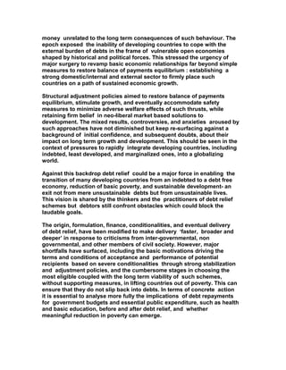 money unrelated to the long term consequences of such behaviour. The
epoch exposed the inability of developing countries to cope with the
external burden of debts in the frame of vulnerable open economies
shaped by historical and political forces. This stressed the urgency of
major surgery to revamp basic economic relationships far beyond simple
measures to restore balance of payments equilibrium : establishing a
strong domestic/internal and external sector to firmly place such
countries on a path of sustained economic growth.
Structural adjustment policies aimed to restore balance of payments
equilibrium, stimulate growth, and eventually accommodate safety
measures to minimize adverse welfare effects of such thrusts, while
retaining firm belief in neo-liberal market based solutions to
development. The mixed results, controversies, and anxieties aroused by
such approaches have not diminished but keep re-surfacing against a
background of initial confidence, and subsequent doubts, about their
impact on long term growth and development. This should be seen in the
context of pressures to rapidly integrate developing countries, including
indebted, least developed, and marginalized ones, into a globalizing
world.
Against this backdrop debt relief could be a major force in enabling the
transition of many developing countries from an indebted to a debt free
economy, reduction of basic poverty, and sustainable development- an
exit not from mere unsustainable debts but from unsustainable lives.
This vision is shared by the thinkers and the practitioners of debt relief
schemes but debtors still confront obstacles which could block the
laudable goals.
The origin, formulation, finance, conditionalities, and eventual delivery
of debt relief, have been modified to make delivery ‘faster, broader and
deeper’ in response to criticisms from inter-governmental, non
governmental, and other members of civil society. However, major
shortfalls have surfaced, including the basic motivations driving the
terms and conditions of acceptance and performance of potential
recipients based on severe conditionalities through strong stabilization
and adjustment policies, and the cumbersome stages in choosing the
most eligible coupled with the long term viability of such schemes,
without supporting measures, in lifting countries out of poverty. This can
ensure that they do not slip back into debts. In terms of concrete action
it is essential to analyse more fully the implications of debt repayments
for government budgets and essential public expenditure, such as health
and basic education, before and after debt relief, and whether
meaningful reduction in poverty can emerge.
 
