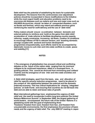 Debt relief has the potential of establishing the basis for sustainable
development. The lessons from the controversies over adjustment
policies should be incorporated in future modifications to the Initiative
while the most urgent health and education problems need to be
overcome:old diseases such as malaria and new and major ones such as
HIV/AIDS.Account,too, should be taken of unexpected disasters, such
as floods and famines, which may retard and setback previous gains
reinforcing the need for swift delivery and the use of debt relief.
Policy makers should ensure co-ordination between domestic and
external policies to reinforce and build on the gains from debt relief:
acceleration of trade reforms to facilitate developing country exports,
relieving supply constraints, increasing aid flows, creation of conditions
to encourage inflows of FDI in relevant sectors, and boosting domestic
savings coupled with sectoral and human development
programmes.Unquestionably, such efforts need to be accompanied by
diplomatic moves to curb inter and intra state conflicts to create peace
and stability.[11]
NOTES
1.The emergence of globalization has aroused critical and conflicting
debates on the future of the nation state ranging from its imminent
collapse to its continued importance, albeit in a revamped form, in
guiding policies. This cannot be divorced from minimizing post coldwar
rivalries and the emergence of new inter and intra state anxieties and
uncertainties.
2. Debt relief strategies, apart from the basis, size, and allocation of
relief for specific poverty reduction programmes, need to be placed in
the context of the relationship between the external and the domestic
[internal] economy. This has critical implications for shaping integrated
policies on both fronts and ensuring that countries do not fall back into
debt and are able to retain and boost rates of growth.
Most international gatherings have emphasised the urgency of debt
relief and the need to incorporate it within long term policies.The United
Nations Millennium Summit in September 2000, the largest gathering of
world leaders, encompassed the future role of the United Nations in a
globalizing world with the goal of implementing three
‘freedoms’-freedom from want, freedom from fear, and freedom from
unsustainable environments; the first emphasises the provision of basic
needs and the urgency of debt relief. The July 2000 G7 meeting in Japan
 