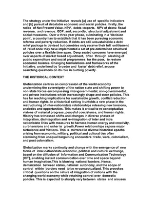 The strategy under the Initiative reveals [a] use of specific indicators
and [b] pursuit of debatable economic and social policies: firstly, the
ratios of Net Present Value, NPV, debts :exports, NPV of debts: fiscal
revenue, and revenue: GDP, and, secondly, structural adjustment and
social measures. Over a three year phase, culminating in a ‘decision
point’, a country has to establish that it has been pursuing economic
reforms and poverty reduction. If debts are still unsustainable a debt
relief package is devised but countries only receive their full entitlement
of relief once they have implemented a set of pre-determined structural
policies over a flexible time span. Deep seated concerns have emerged
over aspects of market based adjustment, often through slashing of
public expenditure and social programmes for the poor, to restore
economic balance. Changing formulations and frameworks of the
Initiative, underlined by ‘broader and faster’ debt relief, arouse
searching questions on its role in curbing poverty.
THE HISTORICAL CONTEXT
Globalization centres on compression of the world economy
undermining the sovereignty of the nation state and shifting power to
non state forces encompassing inter-governmental, non-governmental,
and private institutions which increasingly shape and steer policies. This
has far reaching implications for sustainable growth, conflict reduction
and human rights. In a historical setting it unfolds a new phase in the
restructuring of inter-nation/state relationships releasing new tensions,
anxieties and opportunities. This makes it critical to re-conceptualize
visions of material progress, peaceful coexistence, and human rights.
History has witnessed shifts and changes in diverse phases of
integration, disintegration and re-integration of inter and intra
nation/state links with measures to harness human energy and creativity,
curb tensions and usher in growth.Power relationships expose major
turbulence and frictions. This is mirrored in diverse historical epochs
arising from economic, military, political and cultural ties often
stemming from unequal bargaining encounters: trade, wars, colonialism,
and post colonialism.
Globalization marks continuity and change with the emergence of new
forms of inter-nation/state economic, political and cultural exchange,
based on the diffusion of Information and Communication Technology
[ICT], enabling instant communication over time and space beyond
human imagination.This is blurring national borders. Hence,
demarcation between states, national autonomy, and the scope of
control within borders need to be re-conceptualized. This provokes
critical questions on the nature of integration of nations with the
changing world economy while retaining control over domestic
policies. This is expected to sharply vary between states and arouses
 