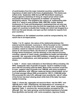 of world leaders from the major industrial countries underlined the
importance of debt relief in the frame of globalization. This theme was
reified at the September 2000 Annual IMF-World Bank meeting in
Prague against a backdrop of rising oil import prices which could
exacerbate the balance of payments of indebted oil importing
developing nations. This heightens the urgency of implementing debt
relief. In a report in early October 2000, UNCTAD, United Nations
Conference on Trade and Development, emphasised that not only was
debt relief too late and too slow but that the magnitude was too little. It
urged rich countries to double their foreign aid, which had dropped by a
third over the past decade, and open up their markets for exports from
poor countries.
The problems of the indebted countries could be compounded by the
recent rise in oil import prices.
Tables 1 to 10 capture the nature of the relationship between the
external and the domestic economy in Africa focussed on the indebted
countries.This includes, first, indicators on the overall economic
condition, based on national income, the external sector, including the
nature of net resource flows, the structure of external debts, and
Foreign Direct Investment, and the domestic or the internal economy,
including aspects of basic needs, exemplified by health and education;
secondly, the execution of the HIPC Initiative, including the nature of
assessment, modifications, and relief granted to specific countries, are
shown..
3. Table 1 shows basic indicators on Sub Saharan Africa including the
HIPC. Inadequate rates of growth of exports result in inability to keep
pace with the mounting external debts. Most of the countries reveal low
or even negative rates of growth over 1986-96, with some exceptions
such as Mauritius, with ODA per capita per being critical.Indeed, out of
% of total average inflows ODA accounted for 90.6 % [1990-96] while
FDI accounted for only 5.8% ,although more recently the rate of inflow
of the former has been slowing down while that of the latter has been
rapidly increasing.
Table 2 shows the aggregate net resource flows into the HIPC over
1992-96 and in 1997 emphasising the dependence of countries on
official flows and a drop in the overall level, with some exceptions [eg
Uganda]; Table 3 uncovers the second position occupied by FDI,
although this has been growing, and the limited importance of private
flows [portfolio and bonds] with some exceptions [eg.Ivory Coast].
 