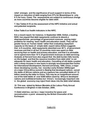 relief emerges and the significance of such support in terms of the
impact on reduction of debt ranging from 57% for Mozambique to only
6 % for Ivory Coast. The assessments are subject to continuous change
as more countries become eligible for debt relief.
7. See Tables 8-10 on the assessment of the HIPC Initiative and actual
and potential recipients.
8.See Table 6 on health indicators in the HIPC.
9.In a recent report, for instance, in September 2000, Oxfam, a leading
NGO, has argued that debt repayments continue to absorb a
disproportionate percentage of government revenues posing major
problems for meeting basic health and education needs. They call for
greater focus on ‘human needs’ rather than evaluating repayment
capacity on the basis of simple debt: export ratios.Oxfam suggests
that in 6 countries debt repayments absorbed over 40 % of government
revenues and that in all but 12 countries more was spent on debt
servicing than on health and primary education, and that it is advisable
not to spend more than 10 % of government revenues on debt servicing.
Analysts at Harvard have also argued that the debt burden falls heavily
on the budget and that the resource transfers from debt relief is not
adequate for basic health and education. Cancelling of old debts coupled
with a sharp increase in new loans is strongly recommended.See Centre
for International Development, Harvard University, 1999. China, a major
Asian developing country, has recently [ early October 2000]urged
at a major China-Africa summit in Beijing that developed nations cancel
the debts of African nations and as a gesture has cancelled debts of 1 $
billion owed by the latter to China. This may be an insignificant amount
out of the total debts of over $300 billion owed by Africa to developed
nations and multilateral bodies but China’s increasingly important role
in the global economy may inject fresh ideas into the debt relief debate.
10. This was stated by Nelson Mandela at the Labour Party Annual
Conference in Brighton in late October, 2000.
11.Debt relief,too, can be a major incentive for peace and
reconstruction- a point stressed by the British Chancellor of the
Exchequer.
TABLES
 