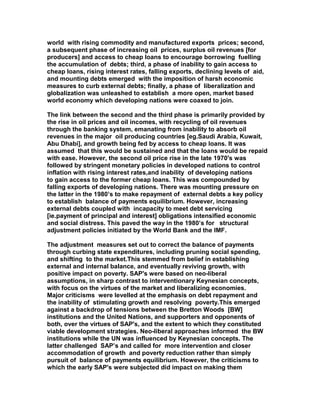 world with rising commodity and manufactured exports prices; second,
a subsequent phase of increasing oil prices, surplus oil revenues [for
producers] and access to cheap loans to encourage borrowing fuelling
the accumulation of debts; third, a phase of inability to gain access to
cheap loans, rising interest rates, falling exports, declining levels of aid,
and mounting debts emerged with the imposition of harsh economic
measures to curb external debts; finally, a phase of liberalization and
globalization was unleashed to establish a more open, market based
world economy which developing nations were coaxed to join.
The link between the second and the third phase is primarily provided by
the rise in oil prices and oil incomes, with recycling of oil revenues
through the banking system, emanating from inability to absorb oil
revenues in the major oil producing countries [eg.Saudi Arabia, Kuwait,
Abu Dhabi], and growth being fed by access to cheap loans. It was
assumed that this would be sustained and that the loans would be repaid
with ease. However, the second oil price rise in the late 1970's was
followed by stringent monetary policies in developed nations to control
inflation with rising interest rates,and inability of developing nations
to gain access to the former cheap loans. This was compounded by
falling exports of developing nations. There was mounting pressure on
the latter in the 1980’s to make repayment of external debts a key policy
to establish balance of payments equilibrium. However, increasing
external debts coupled with incapacity to meet debt servicing
[ie.payment of principal and interest] obligations intensified economic
and social distress. This paved the way in the 1980’s for structural
adjustment policies initiated by the World Bank and the IMF.
The adjustment measures set out to correct the balance of payments
through curbing state expenditures, including pruning social spending,
and shifting to the market.This stemmed from belief in establishing
external and internal balance, and eventually reviving growth, with
positive impact on poverty. SAP's were based on neo-liberal
assumptions, in sharp contrast to interventionary Keynesian concepts,
with focus on the virtues of the market and liberalizing economies.
Major criticisms were levelled at the emphasis on debt repayment and
the inability of stimulating growth and resolving poverty.This emerged
against a backdrop of tensions between the Bretton Woods [BW]
institutions and the United Nations, and supporters and opponents of
both, over the virtues of SAP's, and the extent to which they constituted
viable development strategies. Neo-liberal approaches informed the BW
institutions while the UN was influenced by Keynesian concepts. The
latter challenged SAP’s and called for more intervention and closer
accommodation of growth and poverty reduction rather than simply
pursuit of balance of payments equilibrium. However, the criticisms to
which the early SAP's were subjected did impact on making them
 