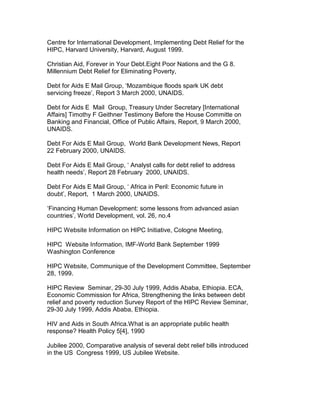 Centre for International Development, Implementing Debt Relief for the
HIPC, Harvard University, Harvard, August 1999.
Christian Aid, Forever in Your Debt.Eight Poor Nations and the G 8.
Millennium Debt Relief for Eliminating Poverty,
Debt for Aids E Mail Group, ‘Mozambique floods spark UK debt
servicing freeze’, Report 3 March 2000, UNAIDS.
Debt for Aids E Mail Group, Treasury Under Secretary [International
Affairs] Timothy F Geithner Testimony Before the House Committe on
Banking and Financial, Office of Public Affairs, Report, 9 March 2000,
UNAIDS.
Debt For Aids E Mail Group, World Bank Development News, Report
22 February 2000, UNAIDS.
Debt For Aids E Mail Group, ‘ Analyst calls for debt relief to address
health needs’, Report 28 February 2000, UNAIDS.
Debt For Aids E Mail Group, ‘ Africa in Peril: Economic future in
doubt’, Report, 1 March 2000, UNAIDS.
‘Financing Human Development: some lessons from advanced asian
countries’, World Development, vol. 26, no.4
HIPC Website Information on HIPC Initiative, Cologne Meeting,
HIPC Website Information, IMF-World Bank September 1999
Washington Conference
HIPC Website, Communique of the Development Committee, September
28, 1999.
HIPC Review Seminar, 29-30 July 1999, Addis Ababa, Ethiopia. ECA,
Economic Commission for Africa, Strengthening the links between debt
relief and poverty reduction Survey Report of the HIPC Review Seminar,
29-30 July 1999, Addis Ababa, Ethiopia.
HIV and Aids in South Africa.What is an appropriate public health
response? Health Policy 5[4], 1990
Jubilee 2000, Comparative analysis of several debt relief bills introduced
in the US Congress 1999, US Jubilee Website.
 