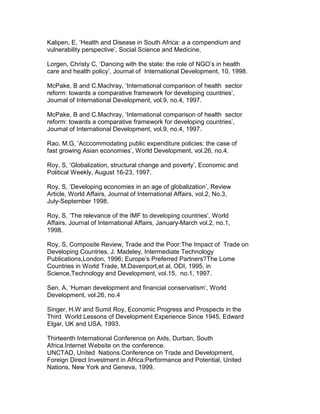 Kalipen, E, ‘Health and Disease in South Africa: a a compendium and
vulnerability perspective’, Social Science and Medicine,
Lorgen, Christy C, ‘Dancing with the state: the role of NGO’s in health
care and health policy’, Journal of International Development, 10, 1998.
McPake, B and C.Machray, ‘International comparison of health sector
reform: towards a comparative framework for developing countries’,
Journal of International Development, vol.9, no.4, 1997.
McPake, B and C.Machray, ‘International comparison of health sector
reform: towards a comparative framework for developing countries’,
Journal of International Development, vol.9, no.4, 1997.
Rao, M.G, ‘Acccommodating public expenditure policies: the case of
fast growing Asian economies’, World Development, vol.26, no.4.
Roy, S, ‘Globalization, structural change and poverty’, Economic and
Political Weekly, August 16-23, 1997.
Roy, S, ‘Developing economies in an age of globalization’, Review
Article, World Affairs, Journal of International Affairs, vol.2, No.3,
July-September 1998.
Roy, S, ‘The relevance of the IMF to developing countries’, World
Affairs, Journal of International Affairs, January-March vol.2, no.1,
1998.
Roy, S, Composite Review, Trade and the Poor:The Impact of Trade on
Developing Countries, J. Madeley, Intermediate Technology
Publications,London, 1996; Europe’s Preferred Partners?The Lome
Countries in World Trade, M.Davenport,et al, ODI, 1995, in
Science,Technology and Development, vol.15, no.1, 1997.
Sen, A, ‘Human development and financial conservatism’, World
Development, vol.26, no.4
Singer, H.W and Sumit Roy, Economic Progress and Prospects in the
Third World:Lessons of Development Experience Since 1945, Edward
Elgar, UK and USA, 1993.
Thirteenth International Conference on Aids, Durban, South
Africa.Internet Website on the conference.
UNCTAD, United Nations Conference on Trade and Development,
Foreign Direct Investment in Africa:Performance and Potential, United
Nations, New York and Geneva, 1999.
 
