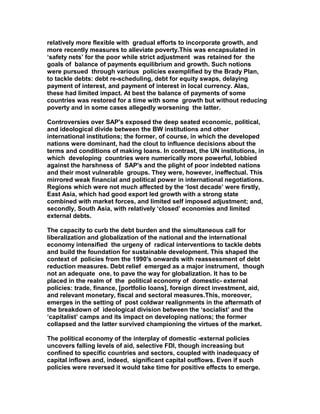 relatively more flexible with gradual efforts to incorporate growth, and
more recently measures to alleviate poverty.This was encapsulated in
‘safety nets’ for the poor while strict adjustment was retained for the
goals of balance of payments equilibrium and growth. Such notions
were pursued through various policies exemplified by the Brady Plan,
to tackle debts: debt re-scheduling, debt for equity swaps, delaying
payment of interest, and payment of interest in local currency. Alas,
these had limited impact. At best the balance of payments of some
countries was restored for a time with some growth but without reducing
poverty and in some cases allegedly worsening the latter.
Controversies over SAP's exposed the deep seated economic, political,
and ideological divide between the BW institutions and other
international institutions; the former, of course, in which the developed
nations were dominant, had the clout to influence decisions about the
terms and conditions of making loans. In contrast, the UN institutions, in
which developing countries were numerically more powerful, lobbied
against the harshness of SAP's and the plight of poor indebted nations
and their most vulnerable groups. They were, however, ineffectual. This
mirrored weak financial and political power in international negotiations.
Regions which were not much affected by the ‘lost decade’ were firstly,
East Asia, which had good export led growth with a strong state
combined with market forces, and limited self imposed adjustment; and,
secondly, South Asia, with relatively ‘closed’ economies and limited
external debts.
The capacity to curb the debt burden and the simultaneous call for
liberalization and globalization of the national and the international
economy intensified the urgeny of radical interventions to tackle debts
and build the foundation for sustainable development. This shaped the
context of policies from the 1990's onwards with reassessment of debt
reduction measures. Debt relief emerged as a major instrument, though
not an adequate one, to pave the way for globalization. It has to be
placed in the realm of the political economy of domestic- external
policies: trade, finance, [portfolio loans], foreign direct investment, aid,
and relevant monetary, fiscal and sectoral measures.This, moreover,
emerges in the setting of post coldwar realignments in the aftermath of
the breakdown of ideological division between the ‘socialist’ and the
‘capitalist’ camps and its impact on developing nations; the former
collapsed and the latter survived championing the virtues of the market.
The political economy of the interplay of domestic -external policies
uncovers falling levels of aid, selective FDI, though increasing but
confined to specific countries and sectors, coupled with inadequacy of
capital inflows and, indeed, significant capital outflows. Even if such
policies were reversed it would take time for positive effects to emerge.
 