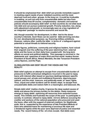It should be emphasised that debt relief can provide immediate support
in meeting urgent needs of poor indebted countries and the most
deprived rural and urban groups. In the long run it could be invaluable
in enabling an exit not only from unsustainable debts but also from
unsustainable lives.Of course, complementary domestic and external
policies should accompany debt relief so that countries do not slide back
into debt and can pursue sustained growth. Poverty reduction, too, along
with adjustment and growth, is increasingly seen as a key ingredient of
an integrated ‘package’ to resolve economic and social ills.
Aid, though essential for development, is often tied to the donor
country's interests. Such flows can be used for debt servicing and also
for non -developmental purposes. eg. financing military ambitions.
However, nations often justify the latter in terms of a safeguard against
potential or actual threats to national security.
Public figures, politicians, community and religious leaders, have voiced
their anguish over the suffering of the poor stemming from external
debts and the havoc on their daily lives coupled with the long term
effects on social and political stability. This message is mirrored in the
statements and speeches of major third and first world leaders:former
President of South Africa, Nelson Mandela, the late Tanzanian President
Julius Nyerere, and the Pope.
GLOBALIZATION AND DEBT RELIEF:THE VISION AND THE
REALITY
Debt relief captures an attempt to escape from unsustainable burden of
pressures to fulfil contractual obligations incurred in the past to repay
loans with interest often based on spurious dealings between specific
social groups and private and multilateral financiers, depriving poor
nations, and the most insecure, and politically weak, of basic rights.
Thus, unjust and unfair burdens call for drastic steps to escape from
unsustainable debts and restore faith in a meaningful, and balanced, life.
Simple debt relief implies charity. It ignores the deep seated causes of
debts and places the primary burden on the debtor. Hasty measures
emerge to repay debts siphoning off resources from essential human
needs. This inhibits and frustrates the scope of the poor to participate in
society. In contrast, refusal to repay debts mirrors defiance accusing the
creditor and sections of the national population who procured and used
the loans, often with the support of external creditors, for illegitimate
ends; this is supported by the experience of late President Mobuto of
Zaire who obtained loans for maintaining a luxurious life style and
a dictatorial regime while the poor were deprived of justice and essential
needs. The recent history of the oil crisis reveals that debts were
 