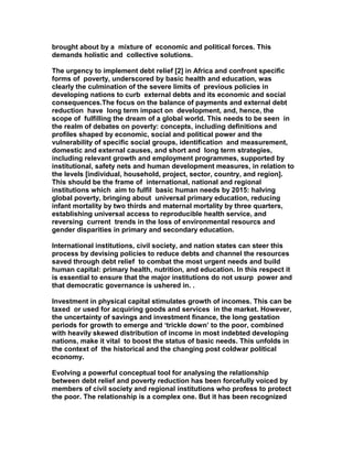 brought about by a mixture of economic and political forces. This
demands holistic and collective solutions.
The urgency to implement debt relief [2] in Africa and confront specific
forms of poverty, underscored by basic health and education, was
clearly the culmination of the severe limits of previous policies in
developing nations to curb external debts and its economic and social
consequences.The focus on the balance of payments and external debt
reduction have long term impact on development, and, hence, the
scope of fulfilling the dream of a global world. This needs to be seen in
the realm of debates on poverty: concepts, including definitions and
profiles shaped by economic, social and political power and the
vulnerability of specific social groups, identification and measurement,
domestic and external causes, and short and long term strategies,
including relevant growth and employment programmes, supported by
institutional, safety nets and human development measures, in relation to
the levels [individual, household, project, sector, country, and region].
This should be the frame of international, national and regional
institutions which aim to fulfil basic human needs by 2015: halving
global poverty, bringing about universal primary education, reducing
infant mortality by two thirds and maternal mortality by three quarters,
establishing universal access to reproducible health service, and
reversing current trends in the loss of environmental resourcs and
gender disparities in primary and secondary education.
International institutions, civil society, and nation states can steer this
process by devising policies to reduce debts and channel the resources
saved through debt relief to combat the most urgent needs and build
human capital: primary health, nutrition, and education. In this respect it
is essential to ensure that the major institutions do not usurp power and
that democratic governance is ushered in. .
Investment in physical capital stimulates growth of incomes. This can be
taxed or used for acquiring goods and services in the market. However,
the uncertainty of savings and investment finance, the long gestation
periods for growth to emerge and ‘trickle down’ to the poor, combined
with heavily skewed distribution of income in most indebted developing
nations, make it vital to boost the status of basic needs. This unfolds in
the context of the historical and the changing post coldwar political
economy.
Evolving a powerful conceptual tool for analysing the relationship
between debt relief and poverty reduction has been forcefully voiced by
members of civil society and regional institutions who profess to protect
the poor. The relationship is a complex one. But it has been recognized
 