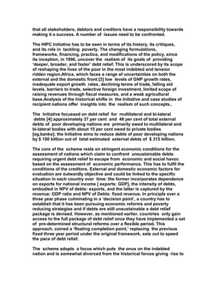 that all stakeholders, debtors and creditors have a responsibility towards
making it a success. A number of issues need to be confronted.
The HIPC Initiative has to be seen in terms of its history, its critiques,
and its role in tackling poverty. The changing formulations,
frameworks, financing, practice, and modifications of the policy, since
its inception, in 1996, uncover the realism of its goals of providing
‘deeper, broader, and faster’ debt relief. This is underscored by its scope
of reshaping the lives of the poor in the most indebted and tension
ridden region,Africa, which faces a range of uncertainties on both the
external and the domestic front:[3] low levels of GNP growth rates,
inadequate export growth rates, declining terms of trade, falling aid
levels, barriers to trade, selective foreign investment, limited scope of
raising revenues through fiscal measures, and a weak agricultural
base.Analysis of the historical shifts in the Initiative and case studies of
recipient nations offer insights into the realism of such concepts..
The Initiative focussed on debt relief for multilateral and bi-lateral
debts [4]:approximately 37 per cent and 48 per cent of total external
debts of poor developing nations are primarily owed to multilateral and
bi-lateral bodies with about 15 per cent owed to private bodies
[eg.banks]; the Initiative aims to reduce debts of poor developing nations
by $ 100 billion out of total estimated external debts of $ 315 billion.
The core of the scheme rests on stringent economic conditions for the
assessment of nations which claim to confront unsustainable debts
requiring urgent debt relief to escape from economic and social havoc
based on the assessment of economic performance. This has to fulfil the
conditions of the creditors. External and domestic economic factors for
evaluation are outwardly objective and could be linked to the specific
situation in each country over time: the former incorporates dependence
on exports for national income [ exports: GDP], the intensity of debts,
embodied in NPV of debts: exports, and the latter is captured by the
revenue: GDP ratio and NPV of Debts: fixed revenue. In principle over a
three year phase culminating in a ‘decision point’, a country has to
establish that it has been pursuing economic reforms and poverty
reducing strategies and if debts are still unsustainable a debt relief
package is devised. However, as mentioned earlier. countries only gain
access to the full package of debt relief once they have implemented a set
of pre-determined structural reforms over a flexible period. This
approach, coined a ‘floating completion point,’ replacing the previous
fixed three year period under the original framework, sets out to speed
the pace of debt relief.
The scheme adopts a focus which puts the onus on the indebted
nation and is somewhat divorced from the historical forces giving rise to
 