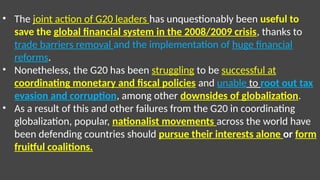• The joint action of G20 leaders has unquestionably been useful to
save the global financial system in the 2008/2009 crisis, thanks to
trade barriers removal and the implementation of huge financial
reforms.
• Nonetheless, the G20 has been struggling to be successful at
coordinating monetary and fiscal policies and unable to root out tax
evasion and corruption, among other downsides of globalization.
• As a result of this and other failures from the G20 in coordinating
globalization, popular, nationalist movements across the world have
been defending countries should pursue their interests alone or form
fruitful coalitions.
 
