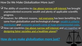 How Do We Make Globalization More Just?
 The ability of countries to rise above narrow self-interest has brought
unprecedented economic wealth and plenty of applicable scientific
progress.
 However, for different reasons, not everyone has been benefiting the
same from globalization and technological change: wealth is unfairly
distributed and economic growth came at huge environmental costs.
 How can countries rise above narrow self-interest and act together or
designing fairer societies and a healthier planet?
How do we make globalization more just?
 