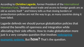 According to Christine Lagarde, former President of the International
Monetary Fund, “debates about trade and access to foreign goods are as
old as society itself ” and history tells us that closing borders or
protectionism policies are not the way to go, as many countries doing it
have failed.
Lagarde defends we should pursue globalization policies that
extend the benefits of openness and integration while
alleviating their side effects. How to make globalization more
just is a very complex question that involves redesigning
economic systems. But how? That’s the question.
 