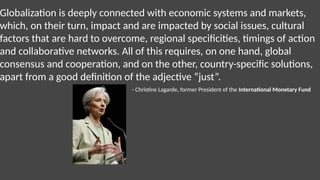 Globalization is deeply connected with economic systems and markets,
which, on their turn, impact and are impacted by social issues, cultural
factors that are hard to overcome, regional specificities, timings of action
and collaborative networks. All of this requires, on one hand, global
consensus and cooperation, and on the other, country-specific solutions,
apart from a good definition of the adjective “just”.
- Christine Lagarde, former President of the International Monetary Fund
 