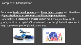 Examples of Globalization
Because of trade developments and financial exchanges, we often think
of globalization as an economic and financial phenomenon.
Nonetheless, it includes a much wider field than just flowing of
goods, services or capital. Often referred to as the globalization concept
map, some examples of globalization are:
 