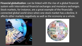 Financial globalization: can be linked with the rise of a global financial
system with international financial exchanges and monetary exchanges.
Stock markets, for instance, are a great example of the financially
connected global world since when one stock market has a decline, it
affects other markets negatively as well as the economy as a whole.
 