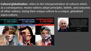 Cultural globalization: refers to the interpenetration of cultures which,
as a consequence, means nations adopt principles, beliefs, and costumes
of other nations, losing their unique culture to a unique, globalized
supra-culture;
 