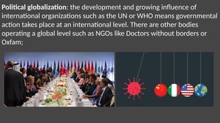 Political globalization: the development and growing influence of
international organizations such as the UN or WHO means governmental
action takes place at an international level. There are other bodies
operating a global level such as NGOs like Doctors without borders or
Oxfam;
 