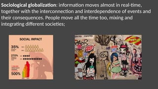Sociological globalization: information moves almost in real-time,
together with the interconnection and interdependence of events and
their consequences. People move all the time too, mixing and
integrating different societies;
 