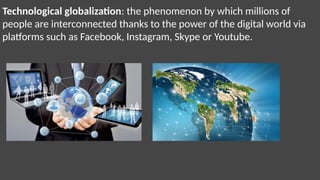 Technological globalization: the phenomenon by which millions of
people are interconnected thanks to the power of the digital world via
platforms such as Facebook, Instagram, Skype or Youtube.
 