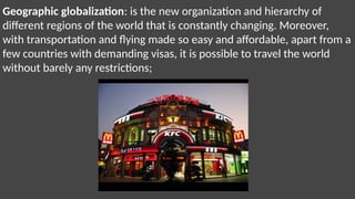 Geographic globalization: is the new organization and hierarchy of
different regions of the world that is constantly changing. Moreover,
with transportation and flying made so easy and affordable, apart from a
few countries with demanding visas, it is possible to travel the world
without barely any restrictions;
 