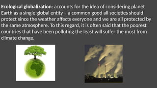 Ecological globalization: accounts for the idea of considering planet
Earth as a single global entity – a common good all societies should
protect since the weather affects everyone and we are all protected by
the same atmosphere. To this regard, it is often said that the poorest
countries that have been polluting the least will suffer the most from
climate change.
 