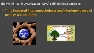 The World Health Organization (WHO) defined Globalization as:
o “ the increased interconnectedness and interdependence of
peoples and countries.
 