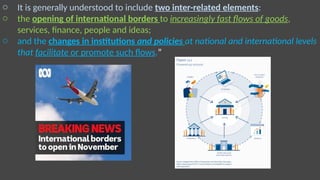 o It is generally understood to include two inter-related elements:
o the opening of international borders to increasingly fast flows of goods,
services, finance, people and ideas;
o and the changes in institutions and policies at national and international levels
that facilitate or promote such flows.”
 