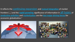 It reflects the continuing expansion and mutual integration of market
frontiers (…) and the rapid growing significance of information in all types of
productive activities and marketization are the two major driving forces for
economic globalization.”
 