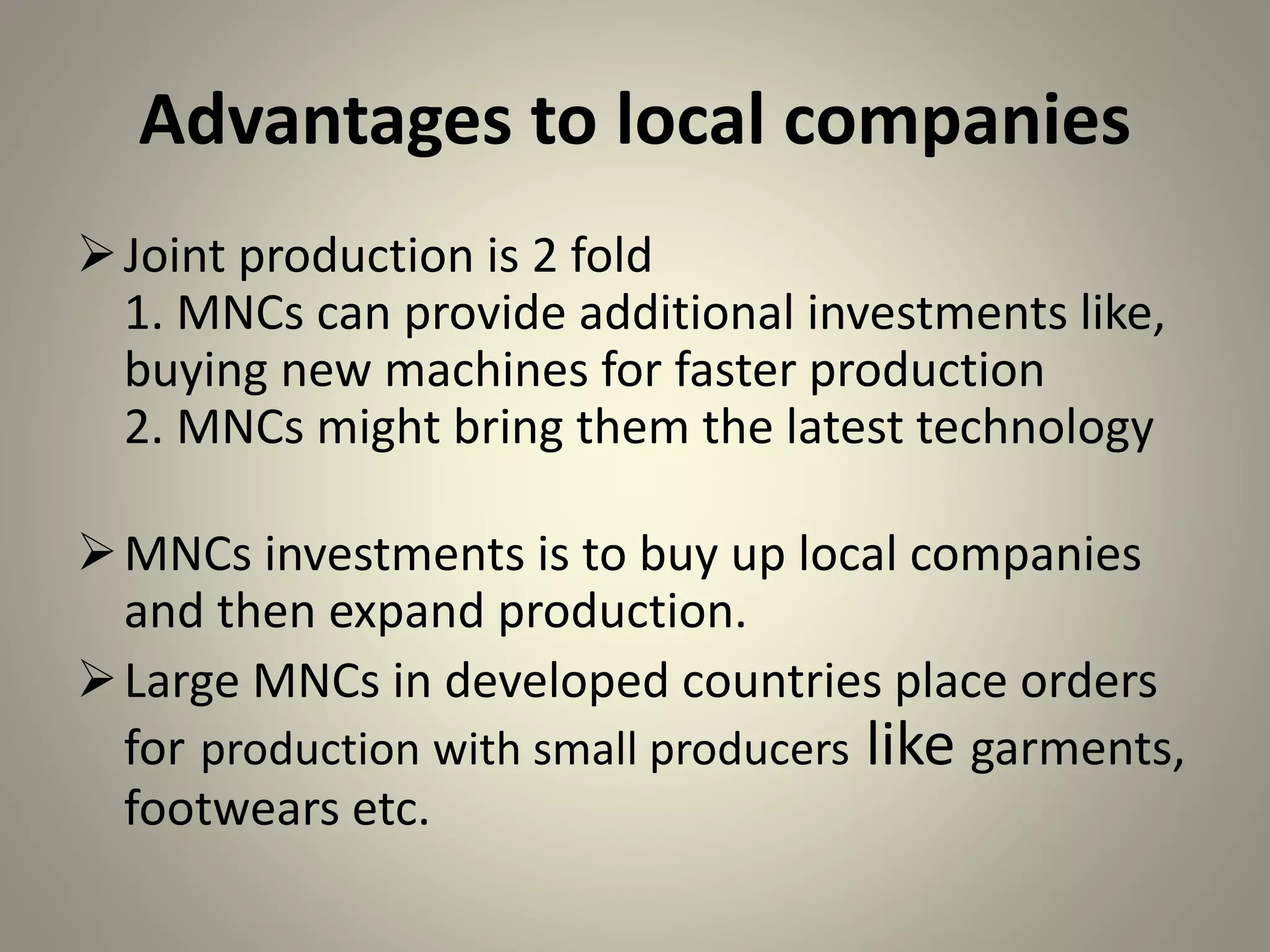 Advantages to local companies
Joint production is 2 fold
1. MNCs can provide additional investments like,
buying new machines for faster production
2. MNCs might bring them the latest technology
MNCs investments is to buy up local companies
and then expand production.
Large MNCs in developed countries place orders
for production with small producers like garments,
footwears etc.
 