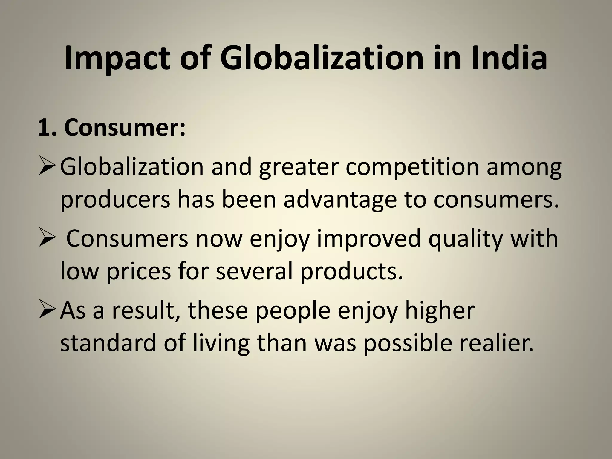 Impact of Globalization in India
1. Consumer:
Globalization and greater competition among
producers has been advantage to consumers.
 Consumers now enjoy improved quality with
low prices for several products.
As a result, these people enjoy higher
standard of living than was possible realier.
 