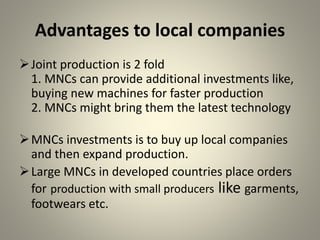 Advantages to local companies
Joint production is 2 fold
1. MNCs can provide additional investments like,
buying new machines for faster production
2. MNCs might bring them the latest technology
MNCs investments is to buy up local companies
and then expand production.
Large MNCs in developed countries place orders
for production with small producers like garments,
footwears etc.
 