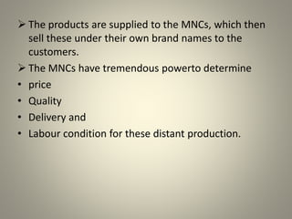  The products are supplied to the MNCs, which then
sell these under their own brand names to the
customers.
 The MNCs have tremendous powerto determine
• price
• Quality
• Delivery and
• Labour condition for these distant production.
 