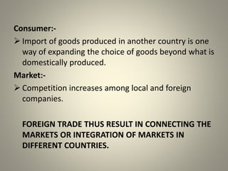 Consumer:-
 Import of goods produced in another country is one
way of expanding the choice of goods beyond what is
domestically produced.
Market:-
 Competition increases among local and foreign
companies.
FOREIGN TRADE THUS RESULT IN CONNECTING THE
MARKETS OR INTEGRATION OF MARKETS IN
DIFFERENT COUNTRIES.
 