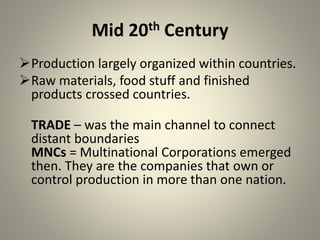 Mid 20th Century
Production largely organized within countries.
Raw materials, food stuff and finished
products crossed countries.
TRADE – was the main channel to connect
distant boundaries
MNCs = Multinational Corporations emerged
then. They are the companies that own or
control production in more than one nation.
 
