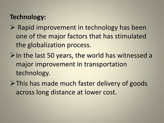 Technology:
 Rapid improvement in technology has been
one of the major factors that has stimulated
the globalization process.
In the last 50 years, the world has witnessed a
major improvement in transportation
technology.
This has made much faster delivery of goods
across long distance at lower cost.
 