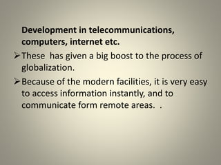 Development in telecommunications,
computers, internet etc.
These has given a big boost to the process of
globalization.
Because of the modern facilities, it is very easy
to access information instantly, and to
communicate form remote areas. .
 
